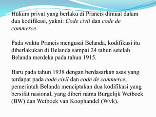 Hukum privat yang berlaku di Prancis dimuat dalam
dua kodifikasi, yakni: Code civil dan code de
commerce.

Pada waktu Prancis mengusai Belanda, kodifikasi itu
diberlakukan di Belanda sampai 24 tahun setelah
Belanda merdeka pada tahun 1915.

Baru pada tahun 1938 dengan berdasarkan asas yang
terdapat pada code civil dan code de commerce,
pemerintah Belanda menciptakan dua kodifikasi yang
bersifat nasional, yang diberi nama Burgelijk Wetboek
(BW) dan Wetboek van Koophandel (Wvk).
 
