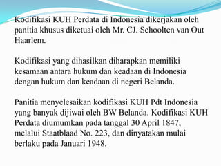 Kodifikasi KUH Perdata di Indonesia dikerjakan oleh
panitia khusus diketuai oleh Mr. CJ. Schoolten van Out
Haarlem.

Kodifikasi yang dihasilkan diharapkan memiliki
kesamaan antara hukum dan keadaan di Indonesia
dengan hukum dan keadaan di negeri Belanda.

Panitia menyelesaikan kodifikasi KUH Pdt Indonesia
yang banyak dijiwai oleh BW Belanda. Kodifikasi KUH
Perdata diumumkan pada tanggal 30 April 1847,
melalui Staatblaad No. 223, dan dinyatakan mulai
berlaku pada Januari 1948.
 