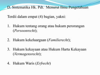 D. Sistematika Hk. Pdt. Menurut Ilmu Pengetahuan

Terdii dalam empat (4) bagian, yakni:

1. Hukum tentang orang atau hukum perorangan
   (Persoonrecht);

2. Hukum kekeluargaan (Familierecht);

3. Hukum kekayaan atau Hukum Harta Kekayaan
   (Vermogensrecht);

4. Hukum Waris (Erfrecht)
 