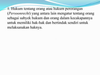 1. Hukum tentang orang atau hukum perorangan
(Persoonrecht) yang antara lain mengatur tentang orang
sebagai subyek hukum dan orang dalam kecakapannya
untuk memiliki hak-hak dan bertindak sendiri untuk
melaksanakan haknya.
 