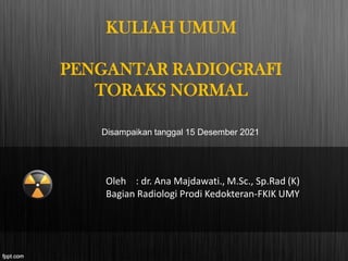 KULIAH UMUM
PENGANTAR RADIOGRAFI
TORAKS NORMAL
Oleh : dr. Ana Majdawati., M.Sc., Sp.Rad (K)
Bagian Radiologi Prodi Kedokteran-FKIK UMY
Disampaikan tanggal 15 Desember 2021
 