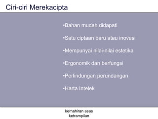 Ciri-ciri Merekacipta

                   •Bahan mudah didapati

                   •Satu ciptaan baru atau inovasi

                   •Mempunyai nilai-nilai estetika

                   •Ergonomik dan berfungsi

                   •Perlindungan perundangan

                   •Harta Intelek



                    kemahiran asas
                      ketrampilan
 