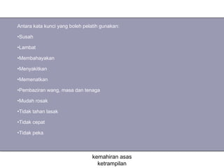 Antara kata kunci yang boleh pelatih gunakan:

•Susah

•Lambat

•Membahayakan

•Menyakitkan

•Memenatkan

•Pembaziran wang, masa dan tenaga

•Mudah rosak

•Tidak tahan lasak

•Tidak cepat

•Tidak peka



                                 kemahiran asas
                                   ketrampilan
 