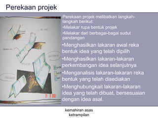 Perekaan projek
                  Perekaan projek melibatkan langkah-
                  langkah berikut:
                  •Melakar rupa bentuk projek
                  •Melakar dari berbagai-bagai sudut
                  pandangan
                  •Menghasilkan lakaran awal reka
                  bentuk idea yang telah dipilih
                  •Menghasilkan lakaran-lakaran
                  perkembangan idea selanjutnya
                  •Menganalisis lakaran-lakaran reka
                  bentuk yang telah disediakan
                  •Menghubungkait lakaran-lakaran
                  idea yang telah dibuat, bersesuaian
                  dengan idea asal.
                   kemahiran asas
                     ketrampilan
 