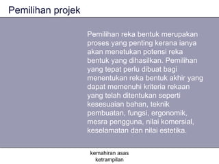 Pemilihan projek

                   Pemilihan reka bentuk merupakan
                   proses yang penting kerana ianya
                   akan menetukan potensi reka
                   bentuk yang dihasilkan. Pemilihan
                   yang tepat perlu dibuat bagi
                   menentukan reka bentuk akhir yang
                   dapat memenuhi kriteria rekaan
                   yang telah ditentukan seperti
                   kesesuaian bahan, teknik
                   pembuatan, fungsi, ergonomik,
                   mesra pengguna, nilai komersial,
                   keselamatan dan nilai estetika.


                   kemahiran asas
                     ketrampilan
 