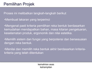 Pemilihan Projek

Proses ini melibatkan langkah-langkah berikut

•Membuat lakaran yang terperinci

•Mengenal pasti kriteria pemilihan reka bentuk berdasarkan
kemudahan mendapatkan bahan, masa kitaran pengeluaran,
keselamatan produk, ergonomik dan nilai estetika.

•Memilih sistem dan fungsi yang berpotensi dan bersesuaian
dengan reka bentuk.

•Menilai dan memilih reka bentuk akhir berdasarkan kriteria-
kriteria yang telah ditentukan


                        kemahiran asas
                          ketrampilan
 