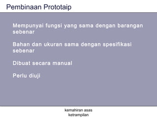 Pembinaan Prototaip

 Mempunyai fungsi yang sama dengan barangan
 sebenar

 Bahan dan ukuran sama dengan spesifikasi
 sebenar

 Dibuat secara manual

 Perlu diuji




                  kemahiran asas
                    ketrampilan
 