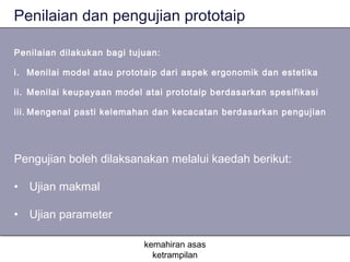 Penilaian dan pengujian prototaip

Penilaian dilakukan bagi tujuan:

i. Menilai model atau prototaip dari aspek ergonomik dan estetika

ii. Menilai keupayaan model atai prototaip berdasarkan spesifikasi

iii. Mengenal pasti kelemahan dan kecacatan berdasarkan pengujian




Pengujian boleh dilaksanakan melalui kaedah berikut:

• Ujian makmal

• Ujian parameter

                            kemahiran asas
                              ketrampilan
 