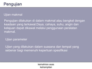 Pengujian

Ujian makmal
Pengujian dilakukan di dalam makmal atau bengkel dengan
keadaan yang terkawal.Daya, cahaya, suhu, angin dan
kelajuan dapat dikawal melalui penggunaan peralatan
makmal.

 Ujian parameter

 Ujian yang dilakukan dalam suasana dan tempat yang
 sebenar bagi memenuhi keperluan spesifikasi



                       kemahiran asas
                         ketrampilan
 