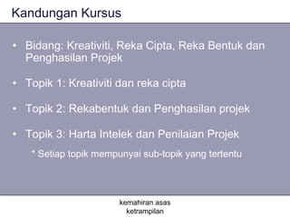 Kandungan Kursus

• Bidang: Kreativiti, Reka Cipta, Reka Bentuk dan
  Penghasilan Projek

• Topik 1: Kreativiti dan reka cipta

• Topik 2: Rekabentuk dan Penghasilan projek

• Topik 3: Harta Intelek dan Penilaian Projek
   * Setiap topik mempunyai sub-topik yang tertentu



                       kemahiran asas
                         ketrampilan
 