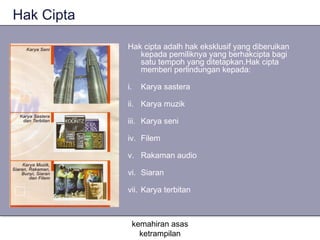 Hak Cipta

            Hak cipta adalh hak eksklusif yang diberuikan
               kepada pemiliknya yang berhakcipta bagi
               satu tempoh yang ditetapkan.Hak cipta
               memberi perlindungan kepada:

            i.   Karya sastera

            ii. Karya muzik

            iii. Karya seni

            iv. Filem

            v. Rakaman audio

            vi. Siaran

            vii. Karya terbitan



             kemahiran asas
               ketrampilan
 