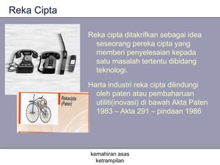 Reka Cipta

             Reka cipta ditakrifkan sebagai idea
               seseorang pereka cipta yang
               memberi penyelesaian kepada
               satu masalah tertentu dibidang
               teknologi.

             Harta industri reka cipta dilindungi
               oleh paten atau pembaharuan
               utiliti(inovasi) di bawah Akta Paten
               1983 – Akta 291 – pindaan 1986




             kemahiran asas
               ketrampilan
 