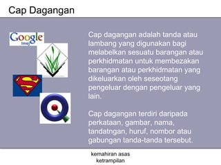 Cap Dagangan

               Cap dagangan adalah tanda atau
               lambang yang digunakan bagi
               melabelkan sesuatu barangan atau
               perkhidmatan untuk membezakan
               barangan atau perkhidmatan yang
               dikeluarkan oleh seseotang
               pengeluar dengan pengeluar yang
               lain.

               Cap dagangan terdiri daripada
               perkataan, gambar, nama,
               tandatngan, huruf, nombor atau
               gabungan tanda-tanda tersebut.
               kemahiran asas
                 ketrampilan
 