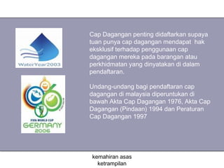Cap Dagangan penting didaftarkan supaya
tuan punya cap dagangan mendapat hak
eksklusif terhadap penggunaan cap
dagangan mereka pada barangan atau
perkhidmatan yang dinyatakan di dalam
pendaftaran.

Undang-undang bagi pendaftaran cap
dagangan di malaysia diperuntukan di
bawah Akta Cap Dagangan 1976, Akta Cap
Dagangan (Pindaan) 1994 dan Peraturan
Cap Dagangan 1997




kemahiran asas
  ketrampilan
 