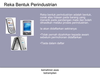 Reka Bentuk Perindustrian

                 Reka bentuk perindustrian adalah bentuk,
                 corak atau hiasan pada barang yang
                 menarik pada pandangan mata dan boleh
                 dihasilkan melalui proses perindustrian.

                 Ia akan didaftarkan sekiranya:

                 •Tidak pernah dizahirkan kepada awam
                 sebelum permohonan didaftarkan

                 •Tiada dalam daftar




                 kemahiran asas
                   ketrampilan
 
