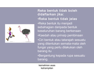 Reka bentuk tidak boleh
didaftarkan jika:
•Reka bentuk tidak jelas
•Reka bentuk itu menjadi
sebahagian daripada bentuk
keseluruhan barang berkenaan
•Kaedah atau prinsip pembinaan
•Ciri bentuk atau tatarajah sesuatu
yang ditentukan semata-mata oleh
fungsi yang perlu dilakukan oleh
barang itu
•Bergantung kepada rupa sesuatu
barang.
kemahiran asas
  ketrampilan
 