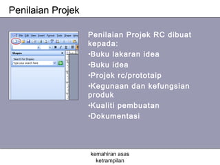 Penilaian Projek

                   Penilaian Projek RC dibuat
                   kepada:
                   •Buku lakaran idea
                   •Buku idea
                   •Projek rc/prototaip
                   •Kegunaan dan kefungsian
                   produk
                   •Kualiti pembuatan
                   •Dokumentasi




                   kemahiran asas
                     ketrampilan
 