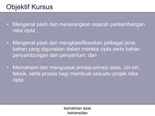 Objektif Kursus

• Mengenal pasti dan menerangkan sejarah perkembangan
  reka cipta ;

• Mengenal pasti dan mengklasifikasikan pelbagai jenis
  bahan yang digunakan dalam mereka cipta serta bahan
  penyambungan dan penyantum; dan

• Memahami dan menguasai prinsip-prinsip asas, ciri-ciri,
  teknik, serta proses bagi membuat sesuatu projek reka
  cipta.




                        kemahiran asas
                          ketrampilan
 