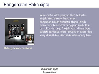 Pengenalan Reka cipta

                        Reka cipta ialah penghasilan sesuatu
                        objek atau barang baru atau
                        pengubahsuaian sesuatu objek untuk
                        memenuhi kehendak pengguna masa kini
                        dan akan datang. Projek yang dihasilkan
                        adalah daripada idea tersendiri atau idea
                        yang diubahsuai daripada idea orang lain



Bidang telekomunikasi




                        kemahiran asas
                          ketrampilan
 