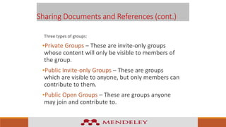 Sharing Documents and References (cont.)
Three types of groups:
•Private Groups – These are invite-only groups
whose content will only be visible to members of
the group.
•Public Invite-only Groups – These are groups
which are visible to anyone, but only members can
contribute to them.
•Public Open Groups – These are groups anyone
may join and contribute to.
 