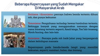 BeberapaKepercayaanyangSudahMengakar
DiMasyarakatArab
Fetitisme /dinamisme: percaya bahwa benda tertentu dihuni
roh, dan punya kekuatan
Totemisme: Pengultusan terhadap hewan/tumbuhan tertentu.
Sehingga banyak yang menggunakan namanya dengan
nama binatang tertentu seperti; Asad/singa, Tsa’lab/musang,
Hiroh/kucing, dan lain-lain
Animisme : Percaya pada roh baik/jahat yang berpengaruh
dalam kehidupan manusia
Kepercayaan pada benda-benda langit yang memiliki
kekuatan, seperti; matahari, bulan, dan bintang
 