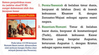 1. Persia/Sasaniah di belahan timur dunia,
berpusat di Isfahan (Iran) di bawah
kekuasaan Khusraw II, dengan
Zoroaster/Majusi sebagai agama resmi
negara.
2. Bizantium/Romawi Timur di belahan
barat dunia, berpusat di konstantinopel
(Turki), dibawah kekuasan Kaisar
Maurice yang bergelar Augustus,
keturunan Augustus 1, dengan Kristen
sebagai agama resmi negara.
SistemSosialPolitik
Sistem perpolitikan masa
itu (sekitar abad VI M)
sangat didominasi oleh dua
kerajaan besar
Pada tahun 410 M kerajaan
Romawi Barat runtuh, dihancurkan
oleh serbuan bangsa Gothia (dari
wilayah Jerman dan Perancis).
 