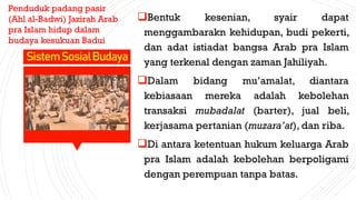 Bentuk kesenian, syair dapat
menggambarakn kehidupan, budi pekerti,
dan adat istiadat bangsa Arab pra Islam
yang terkenal dengan zaman Jahiliyah.
Dalam bidang mu’amalat, diantara
kebiasaan mereka adalah kebolehan
transaksi mubadalat (barter), jual beli,
kerjasama pertanian (muzara’at), dan riba.
Di antara ketentuan hukum keluarga Arab
pra Islam adalah kebolehan berpoligami
dengan perempuan tanpa batas.
SistemSosialBudaya
Penduduk padang pasir
(Ahl al-Badwi) Jazirah Arab
pra Islam hidup dalam
budaya kesukuan Badui
 