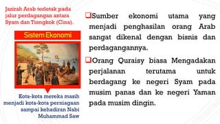 Sumber ekonomi utama yang
menjadi penghasilan orang Arab
sangat dikenal dengan bisnis dan
perdagangannya.
Orang Quraisy biasa Mengadakan
perjalanan terutama untuk
berdagang ke negeri Syam pada
musim panas dan ke negeri Yaman
pada musim dingin.
SistemEkonomi
Jazirah Arab terletak pada
jalur perdagangan antara
Syam dan Tiongkok (Cina).
Kota-kota mereka masih
menjadi kota-kota perniagaan
sampai kehadiran Nabi
Muhammad Saw
 
