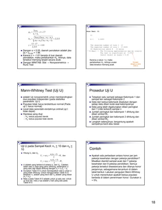 18
81.1
213.2
1713
213.2
)1()(
)2(2
171
2
21
2
21
212121
21
21
−=
−
=
=
−++
−−
=
=+
+
=
z
nnnn
nnnnnn
nn
nn
R
R
σ
µ
Dengan α = 0.05, daerah penolakan adalah jika
|z| > z0.025 = 1.96.
Karena z = -1.81 berada di luar daerah
penolakan, maka pertahankan H0. Artinya, data
tersebut memang terjadi secara acak.
Dengan MINITAB: Stat → Nonparametrics →
Runs Test
Runs Test: C1
C1
K = 0.5000
The observed number of runs = 13
The expected number of runs = 17.0000
40 Observations above K 10 below
* N Small -- The following approximation may be invalid
The test is significant at 0.0707
Cannot reject at alpha = 0.05
Ekivalen
dengan p-value
(nilai p)
Karena p-value > α, maka
pertahankan Ho. Artinya urutan
data tersebut memang acak
Mann-Whitney Test (Uji U)
adalah Uji nonparametrik untuk membandingkan
dua populasi independen (pada statistika
parametrik: Uji t)
Populasi tidak harus terdistribusi normal (Pada
uji t: harus normal)
Level data serendah-rendahnya ordinal (uji t
tidak dapat)
Hipotesa yang diuji:
H0: kedua populasi identik
Ha: kedua populasi tidak identik
Prosedur Uji U
Tetapkan satu sampel sebagai Kelompok 1 dan
sampel lain sebagai Kelompok 2
Data dari kedua kelompok disatukan dengan
setiap data diberi kode asal kelompoknya
Data yang telah digabungkan diberi peringkat
dari 1 (nilai terkecil) sampai n
Jumlah peringkat dari kelompok 1 dihitung dan
diberi simbol W1
Jumlah peringkat dari kelompok 2 dihitung dan
diberi simbol W2
Langkah selanjutnya: bergantung apakah
sampelnya kecil atau besar
Uji U pada Sampel Kecil: n1 < 10 dan n2 <
10
Hitung U1 dan U2
U adalah yang terkecil di antara U1 dan U2 Catatan:
salah satu Ui saja yang perlu dihitung, sedangkan U
yang satu lagi dapat dihitung dengan Uj = n1n2 – Ui.
Gunakan Tabel A13 untuk mendapatkan nilai p untuk U
yang telah dihitung. Untuk menggunakan Tabel A13,
tetapkan n1 adalah yang kecil dan n2 adalah yang besar
(n1 < n2)
Nilai p pada Tabel A13 adalah untuk uji satu sisi. Untuk
uji dua sisi, nilai p nya adalah 2 kali yang ada pada
Tabel A13.
2
22
212
1
11
211
2
)1(
dan
2
)1(
W
nn
nnU
W
nn
nnU
−
+
+=
−
+
+=
Contoh
Apakah ada perbedaan antara honor per jam
pekerja kesehatan dengan pekerja pendidikan?
Misalkan diambil sampel acak dari 7 pekerja
kesehatan dan 8 pekerja pendidikan. Semua
pekerja tersebut diwawancara dan ditanya honor
perjamnya, sebagaimana tercantum di dalam
tabel berikut. Lakukan pengujian Mann-Whitney
U untuk menentukan apakah kedua populasi
berbeda di dalam penerimaan honor. Gunakan α
= 5%.
 