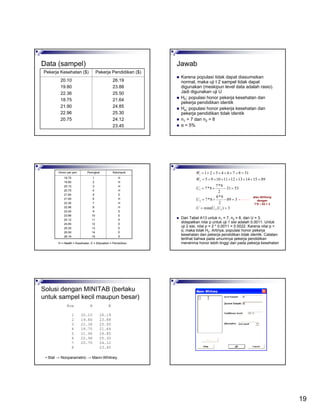 19
Data (sampel)
26.19
23.88
25.50
21.64
24.85
25.30
24.12
23.45
20.10
19.80
22.36
18.75
21.90
22.96
20.75
Pekerja Pendidikan ($)Pekerja Kesehatan ($)
Jawab
Karena populasi tidak dapat diasumsikan
normal, maka uji t 2 sampel tidak dapat
digunakan (meskipun level data adalah rasio).
Jadi digunakan uji U
H0: populasi honor pekerja kesehatan dan
pekerja pendidikan identik
Ha: populasi honor pekerja kesehatan dan
pekerja pendidikan tidak identik
n1 = 7 dan n2 = 8
α = 5%
H
H
H
H
E
H
H
H
E
E
E
E
E
E
E
1
2
3
4
5
6
7
8
9
10
11
12
13
14
15
18.75
19.80
20.10
20.75
21.64
21.90
22.36
22.96
23.45
23.88
24.12
24.85
25.30
25.50
26.19
KelompokPeringkatHonor per jam
H = Health = Kesehatan, E = Education = Pendidikan
3),min(
389
2
9*8
8*7
5331
2
8*7
8*7
8915141312111095
318764321
21
2
1
2
1
==
=−+=
=−+=
=+++++++=
=++++++=
UUU
U
U
W
W
Dari Tabel A13 untuk n1 = 7, n2 = 8, dan U = 3,
didapatkan nilai p untuk uji 1 sisi adalah 0.0011. Untuk
uji 2 sisi, nilai p = 2 * 0.0011 = 0.0022. Karena nilai p <
α, maka tolak H0. Artinya, populasi honor pekerja
kesehatan dan pekerja pendidikan tidak identik. Catatan:
terlihat bahwa pada umumnya pekerja pendidikan
menerima honor lebih tinggi dari pada pekerja kesehatan
atau dihitung
dengan
7*8 – 53 = 3
Solusi dengan MINITAB (berlaku
untuk sampel kecil maupun besar)
Row H E
1 20.10 26.19
2 19.80 23.88
3 22.36 25.50
4 18.75 21.64
5 21.90 24.85
6 22.96 25.30
7 20.75 24.12
8 23.45
• Stat → Nonparametric → Mann-Whitney
 