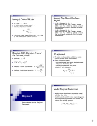 7
Menguji Overall Model
H0: β1 = β2 = ….. = βk = 0
Ha: sedikitnya satu koefisien regresi ≠ 0
Statistik uji: F (lihat tabel ANOVA)
Pada contoh di atas: nilai p (=0.000) < α (= 5%) → tolak
H0. Jadi, sedikitnya satu koefisien regresi ≠ 0
1−−
=
kn
SSE
k
SSR
F
Menguji Signifikansi Koefisien
Regresi
H0: β1 = 0 versus Ha: β1 ≠ 0
Pada contoh di atas, nilai p untuk β1 adalah
0.000 < α (= 5%) → tolak H0. Artinya, variabel
SqFt berpengaruh secara signifikan terhadap
variabel Price.
H0: β2 = 0 versus Ha: β2 ≠ 0
Pada contoh di atas, nilai p untuk β2 adalah
0.008 < α (= 5%) → tolak H0. Artinya, variabel
Age berpengaruh secara signifikan terhadap
variabel Price.
Residual, SSE, Standard Error of
the Estimate, dan R2
Residual =
Standard Error of the Estimate
Koefisien Determinasi Berganda
yy ˆ−
2
)ˆ( yySSE −Σ=
1−−
=
kn
SSE
se
yySS
SSE
R −=12
R2 adjusted
R2 selalu membesar (atau setidaknya tetap)
apabila variabel bebas ditambahkan
Untuk memperhitungkan
informasi tambahan pada regresi setiap kali variabel
independen ditambahkan, dan
Perubahan derajat bebas pada regresi,
dibuatlah R2 yang disesuaikan:
1
112
−
−−−=
n
SS
kn
SSE
R
yy
adj
Bagian 3
Membangun Model Regresi
Berganda
Model Regresi Polinomial
adalah model regresi yang merupakan model
orde dua atau lebih.
Model kuadratik adalah model regresi berganda
di mana prediktornya adalah satu variabel dan
kuadrat dari variabel tersebut.
εβββ +++= 2
12110 xxy
 