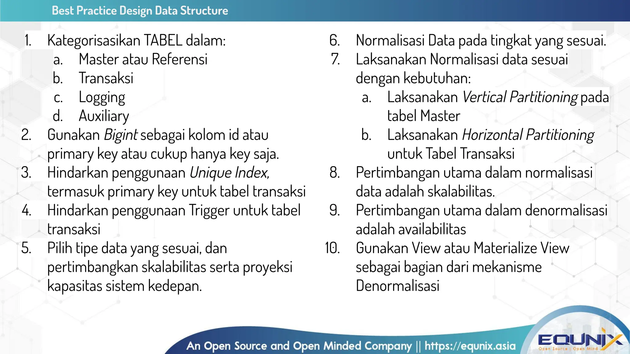 Best Practice Design Data Structure
1. Kategorisasikan TABEL dalam:
a. Master atau Referensi
b. Transaksi
c. Logging
d. Auxiliary
2. Gunakan Bigint sebagai kolom id atau
primary key atau cukup hanya key saja.
3. Hindarkan penggunaan Unique Index,
termasuk primary key untuk tabel transaksi
4. Hindarkan penggunaan Trigger untuk tabel
transaksi
5. Pilih tipe data yang sesuai, dan
pertimbangkan skalabilitas serta proyeksi
kapasitas sistem kedepan.
6. Normalisasi Data pada tingkat yang sesuai.
7. Laksanakan Normalisasi data sesuai
dengan kebutuhan:
a. Laksanakan Vertical Partitioning pada
tabel Master
b. Laksanakan Horizontal Partitioning
untuk Tabel Transaksi
8. Pertimbangan utama dalam normalisasi
data adalah skalabilitas.
9. Pertimbangan utama dalam denormalisasi
adalah availabilitas
10. Gunakan View atau Materialize View
sebagai bagian dari mekanisme
Denormalisasi
 