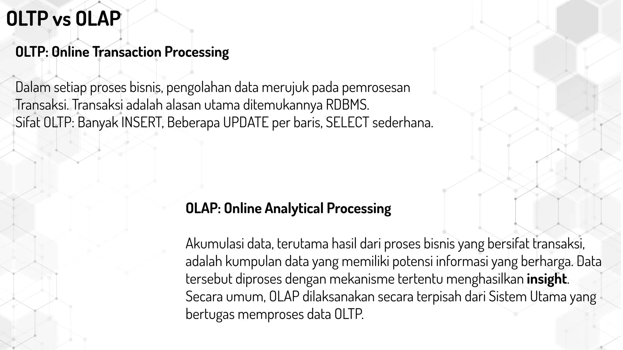 OLTP vs OLAP
OLTP: Online Transaction Processing
Dalam setiap proses bisnis, pengolahan data merujuk pada pemrosesan
Transaksi. Transaksi adalah alasan utama ditemukannya RDBMS.
Sifat OLTP: Banyak INSERT, Beberapa UPDATE per baris, SELECT sederhana.
OLAP: Online Analytical Processing
Akumulasi data, terutama hasil dari proses bisnis yang bersifat transaksi,
adalah kumpulan data yang memiliki potensi informasi yang berharga. Data
tersebut diproses dengan mekanisme tertentu menghasilkan insight.
Secara umum, OLAP dilaksanakan secara terpisah dari Sistem Utama yang
bertugas memproses data OLTP.
 