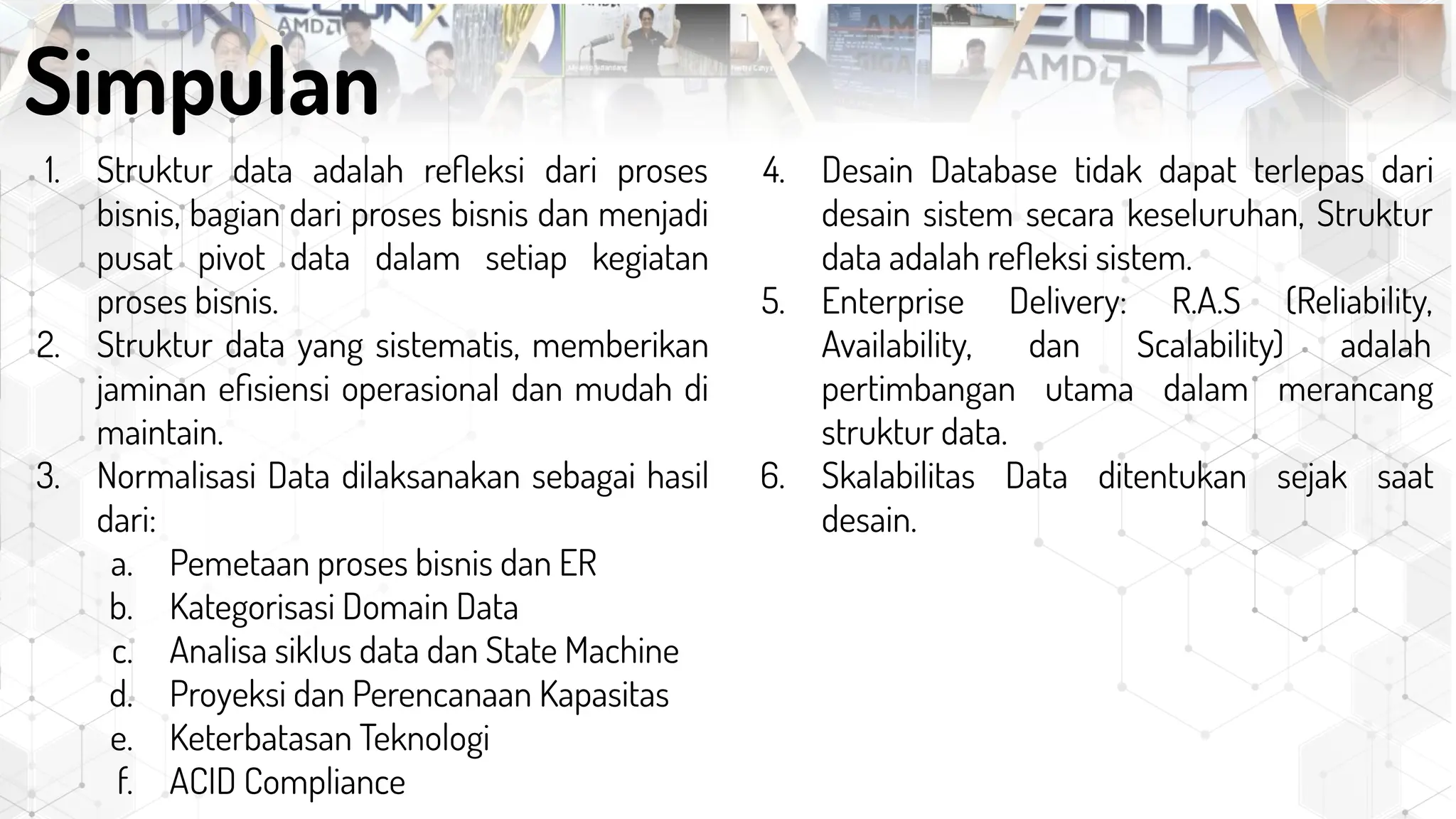 1. Struktur data adalah reﬂeksi dari proses
bisnis, bagian dari proses bisnis dan menjadi
pusat pivot data dalam setiap kegiatan
proses bisnis.
2. Struktur data yang sistematis, memberikan
jaminan eﬁsiensi operasional dan mudah di
maintain.
3. Normalisasi Data dilaksanakan sebagai hasil
dari:
a. Pemetaan proses bisnis dan ER
b. Kategorisasi Domain Data
c. Analisa siklus data dan State Machine
d. Proyeksi dan Perencanaan Kapasitas
e. Keterbatasan Teknologi
f. ACID Compliance
Simpulan
4. Desain Database tidak dapat terlepas dari
desain sistem secara keseluruhan, Struktur
data adalah reﬂeksi sistem.
5. Enterprise Delivery: R.A.S (Reliability,
Availability, dan Scalability) adalah
pertimbangan utama dalam merancang
struktur data.
6. Skalabilitas Data ditentukan sejak saat
desain.
 