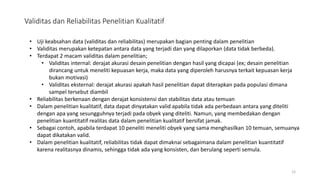 Validitas dan Reliabilitas Penelitian Kualitatif
12
• Uji keabsahan data (validitas dan reliabilitas) merupakan bagian penting dalam penelitian
• Validitas merupakan ketepatan antara data yang terjadi dan yang dilaporkan (data tidak berbeda).
• Terdapat 2 macam validitas dalam penelitian;
• Validitas internal: derajat akurasi desain penelitian dengan hasil yang dicapai (ex; desain penelitian
dirancang untuk meneliti kepuasan kerja, maka data yang diperoleh harusnya terkait kepuasan kerja
bukan motivasi)
• Validitas eksternal: derajat akurasi apakah hasil penelitian dapat diterapkan pada populasi dimana
sampel tersebut diambil
• Reliabilitas berkenaan dengan derajat konsistensi dan stabilitas data atau temuan
• Dalam penelitian kualitatif, data dapat dinyatakan valid apabila tidak ada perbedaan antara yang diteliti
dengan apa yang sesungguhnya terjadi pada obyek yang diteliti. Namun, yang membedakan dengan
penelitian kuantitatif realitas data dalam penelitian kualitatif bersifat jamak.
• Sebagai contoh, apabila terdapat 10 peneliti meneliti obyek yang sama menghasilkan 10 temuan, semuanya
dapat dikatakan valid.
• Dalam penelitian kualitatif, reliabilitas tidak dapat dimaknai sebagaimana dalam penelitian kuantitatif
karena realitasnya dinamis, sehingga tidak ada yang konsisten, dan berulang seperti semula.
 