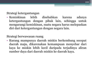 100 
Strategi ketergantungan 
• Kemiskinan lebih disebabkan karena adanya 
ketergantungan dengan pihak lain, sehingga untuk 
mengurangi kemiskinan, suatu negara harus melepaskan 
diri dari ketergantungan dengan negara lain. 
Strategi berwawasan ruang 
• Kurang mampunya daerah miskin berkembang secepat 
daerah maju, dikarenakan kemampuan menyebar dari 
kaya ke miskin lebih kecil daripada terjadinya aliran 
sumber daya dari daerah miskin ke daerah kaya. 
 