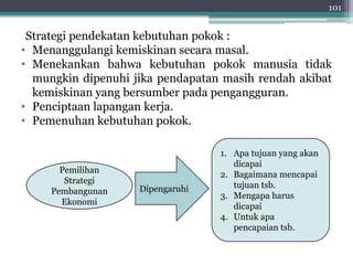 101 
Strategi pendekatan kebutuhan pokok : 
• Menanggulangi kemiskinan secara masal. 
• Menekankan bahwa kebutuhan pokok manusia tidak 
mungkin dipenuhi jika pendapatan masih rendah akibat 
kemiskinan yang bersumber pada pengangguran. 
• Penciptaan lapangan kerja. 
• Pemenuhan kebutuhan pokok. 
Pemilihan 
Strategi 
Pembangunan 
Ekonomi 
1. Apa tujuan yang akan 
dicapai 
2. Bagaimana mencapai 
tujuan tsb. 
3. Mengapa harus 
dicapai 
4. Untuk apa 
pencapaian tsb. 
Dipengaruhi 
 