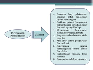 KONSEP STRATEGI 
PEMBANGUNAN 
Perencanaan 
Pembangunan 
1. Pedoman bagi pelaksanaan 
kegiatan untuk pencapaian 
tujuan pembanguan 
2. Perkiraan potensi dan prospek 
perkembangan serta hambatan 
dan resiko yang dihadapi. 
3. Memberikan kesempatan 
memilih berbagai alternatif 
4. Penyusunan berdasarkan skala 
prioritas 
5. Alat ukur dalam pengawasan 
dan evaluasi 
6. Penggunaan sumber 
pembangunan secara efektif 
dan efisien 
7. Pertumbuhan ekonomi terus 
menerus 
8. Pencapaian stabilitas ekonomi 
Manfaat 
 