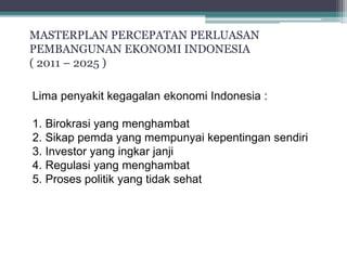 MASTERPLAN PERCEPATAN PERLUASAN 
PEMBANGUNAN EKONOMI INDONESIA 
( 2011 – 2025 ) 
KONSEP STRATEGI 
PEMBANGUNAN 
Lima penyakit kegagalan ekonomi Indonesia : 
1. Birokrasi yang menghambat 
2. Sikap pemda yang mempunyai kepentingan sendiri 
3. Investor yang ingkar janji 
4. Regulasi yang menghambat 
5. Proses politik yang tidak sehat 
 
