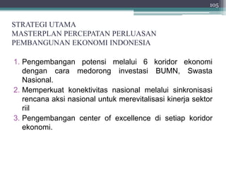 STRATEGI UTAMA 
MASTERPLAN PERCEPATAN PERLUASAN 
PEMBANGUNAN EKONOMI INDONESIA 
1. Pengembangan potensi melalui 6 koridor ekonomi 
dengan cara medorong investasi BUMN, Swasta 
Nasional. 
2. Memperkuat konektivitas nasional melalui sinkronisasi 
rencana aksi nasional untuk merevitalisasi kinerja sektor 
riil 
3. Pengembangan center of excellence di setiap koridor 
ekonomi. 
105 
 