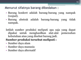 Menurut sifatnya barang dibedakan : 
• Barang konkret adalah barang-barang yang nampak 
(wujud). 
• Barang abstrak adalah barang-barang yang tidak 
nampak. 
Istilah sumber produksi meliputi apa saja yang dapat 
dipakai untuk menghasilkan alat-alat pemenuhan 
kebutuhan atau yang disebut barang jadi. 
Sumber produksi tersebut meliputi : 
• Sumber daya alam 
• Sumber daya manusia 
• Sumber daya alternatif 
13 
 