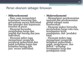 Peran ekonom sebagai ilmuwan 
• Mikroekonomi 
- Ilmu yang mempelajari 
keputusan seseorang dan 
perusahaan secara individual 
dan interaksi dari keputusan 
tersebut di pasar. 
- Ekonomi berusaha 
menjelaskan harga dan 
jumlah dari barang dan jasa 
individual. 
- Ekonomi mikro juga 
mempelajari pengaruh 
peraturan pemerintah dan 
pajak terhadap harga dan 
kuantitas barang dan 
jasa`secara individual. 
16 
• Makroekonomi 
- Mempelajari perekonomian 
nasional dan perekonomian 
global sebagai suatu 
keseluruhan. 
- Ekonomi makro berusaha 
menjelaskan harga rata-rata, 
kesempatan kerja, 
pandapatan, dan produksi 
total. 
- Ekonomi makro juga 
mempelajari pengaruh 
kebijakan pemerintah - 
pajak, pengeluaran, dan 
deficit - terhadap 
kesempatan kerja dan 
pendapatan total. 
 