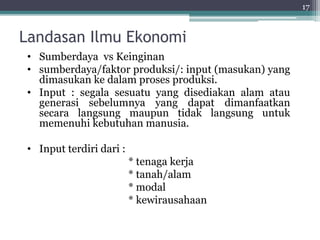 Landasan Ilmu Ekonomi 
17 
• Sumberdaya vs Keinginan 
• sumberdaya/faktor produksi/: input (masukan) yang 
dimasukan ke dalam proses produksi. 
• Input : segala sesuatu yang disediakan alam atau 
generasi sebelumnya yang dapat dimanfaatkan 
secara langsung maupun tidak langsung untuk 
memenuhi kebutuhan manusia. 
• Input terdiri dari : 
* tenaga kerja 
* tanah/alam 
* modal 
* kewirausahaan 
 