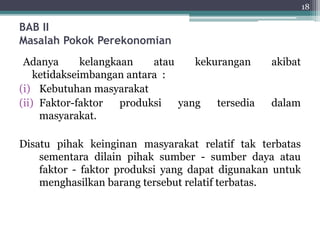 BAB II 
Masalah Pokok Perekonomian 
Adanya kelangkaan atau kekurangan akibat 
ketidakseimbangan antara : 
(i) Kebutuhan masyarakat 
(ii) Faktor-faktor produksi yang tersedia dalam 
masyarakat. 
Disatu pihak keinginan masyarakat relatif tak terbatas 
sementara dilain pihak sumber - sumber daya atau 
faktor - faktor produksi yang dapat digunakan untuk 
menghasilkan barang tersebut relatif terbatas. 
18 
 