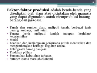 Faktor-faktor produksi adalah benda-benda yang 
disediakan oleh alam atau diciptakan oleh manusia 
yang dapat digunakan untuk memproduksi barang-barang 
dan jasa-jasa 
• Tanah dan sumber alam, meliputi tanah, berbagai jenis 
barang tambang, hasil hutan. 
• Tenaga kerja meliputi jumlah maupun keahlian/ 
keterampilan 
• Modal 
• Keahlian dan kemampuan pengusaha untuk mendirikan dan 
mengembangkan berbagai kegiatan usaha. 
• Kelangkaan barang dan jasa 
• Tindakan pilihan 
• Pemenuhan kebutuhan terbatas 
• Sumber utama masalah ekonomi 
19 
 