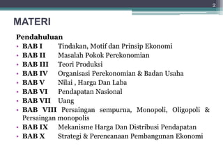 MATERI 
Pendahuluan 
• BAB I Tindakan, Motif dan Prinsip Ekonomi 
• BAB II Masalah Pokok Perekonomian 
• BAB III Teori Produksi 
• BAB IV Organisasi Perekonomian & Badan Usaha 
• BAB V Nilai , Harga Dan Laba 
• BAB VI Pendapatan Nasional 
• BAB VII Uang 
• BAB VIII Persaingan sempurna, Monopoli, Oligopoli & 
Persaingan monopolis 
• BAB IX Mekanisme Harga Dan Distribusi Pendapatan 
• BAB X Strategi & Perencanaan Pembangunan Ekonomi 
2 
 