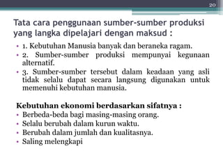 Tata cara penggunaan sumber-sumber produksi 
yang langka dipelajari dengan maksud : 
• 1. Kebutuhan Manusia banyak dan beraneka ragam. 
• 2. Sumber-sumber produksi mempunyai kegunaan 
alternatif. 
• 3. Sumber-sumber tersebut dalam keadaan yang asli 
tidak selalu dapat secara langsung digunakan untuk 
memenuhi kebutuhan manusia. 
Kebutuhan ekonomi berdasarkan sifatnya : 
• Berbeda-beda bagi masing-masing orang. 
• Selalu berubah dalam kurun waktu. 
• Berubah dalam jumlah dan kualitasnya. 
• Saling melengkapi 
20 
 