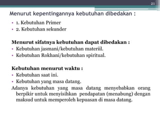 Menurut kepentingannya kebutuhan dibedakan : 
• 1. Kebutuhan Primer 
• 2. Kebutuhan sekunder 
Menurut sifatnya kebutuhan dapat dibedakan : 
• Kebutuhan jasmani/kebutuhan materiil. 
• Kebutuhan Rokhani/kebutuhan spiritual. 
Kebutuhan menurut waktu : 
• Kebutuhan saat ini. 
• Kebutuhan yang masa datang. 
Adanya kebutuhan yang masa datang menyebabkan orang 
berpikir untuk menyisihkan pendapatan (menabung) dengan 
maksud untuk memperoleh kepuasan di masa datang. 
21 
 