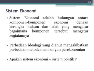 Sistem Ekonomi 
• Sistem Ekonomi adalah hubungan antara 
komponen-komponen ekonomi dengan 
kerangka hukum dan adat yang mengatur 
bagaimana komponen tersebut mengatur 
kegiatannya 
• Perbedaan ideologi yang dianut mengakibatkan 
perbedaan metode membangun perekonomian 
• Apakah sistem ekonomi = sistem politik ? 
22 
 