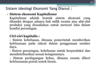 Sistem Ideologi Ekonomi Yang Dianut : 
• Sistem ekonomi Kapitalisme 
23 
Kapitalisme adalah bentuk sistem ekonomi yang 
ditandai dengan adanya hak milik swasta atas alat-alat 
produksi yang diusahakan untuk mencari laba dalam 
kondisi persaingan. 
Ciri-ciri kapitalis : 
- Sistem kebebasan, dimana pemerintah memberikan 
keleluasaan pada rakyat dalam penggunaan sumber 
daya. 
- Sistem persaingan, kebebasan untuk berproduksi dan 
mendistribusikan sesuai keinginannya. 
- Sistem perdagangan bebas, dimana swasta diberi 
keleluasaaan penuh untuk bisnis. 
 